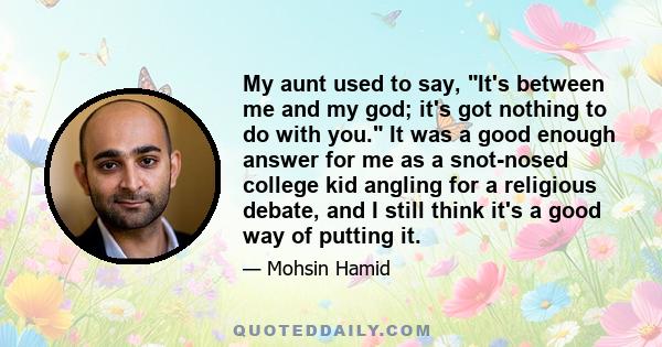 My aunt used to say, It's between me and my god; it's got nothing to do with you. It was a good enough answer for me as a snot-nosed college kid angling for a religious debate, and I still think it's a good way of