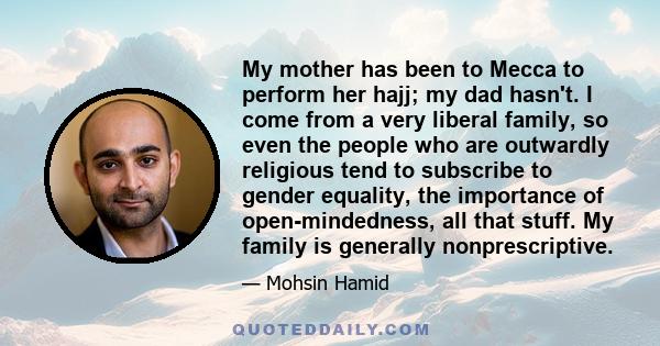 My mother has been to Mecca to perform her hajj; my dad hasn't. I come from a very liberal family, so even the people who are outwardly religious tend to subscribe to gender equality, the importance of open-mindedness,