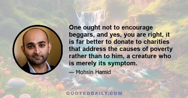 One ought not to encourage beggars, and yes, you are right, it is far better to donate to charities that address the causes of poverty rather than to him, a creature who is merely its symptom.