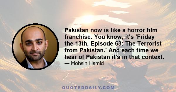 Pakistan now is like a horror film franchise. You know, it's 'Friday the 13th, Episode 63: The Terrorist from Pakistan.' And each time we hear of Pakistan it's in that context.