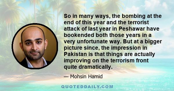 So in many ways, the bombing at the end of this year and the terrorist attack of last year in Peshawar have bookended both those years in a very unfortunate way. But at a bigger picture since, the impression in Pakistan 