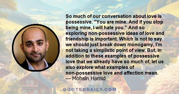 So much of our conversation about love is possessive. You are mine. And if you stop being mine, I will hate you. And so exploring non-possessive ideas of love and friendship is important. Which is not to say we should