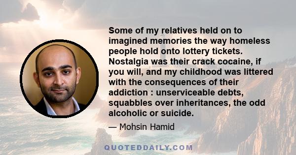 Some of my relatives held on to imagined memories the way homeless people hold onto lottery tickets. Nostalgia was their crack cocaine, if you will, and my childhood was littered with the consequences of their addiction 