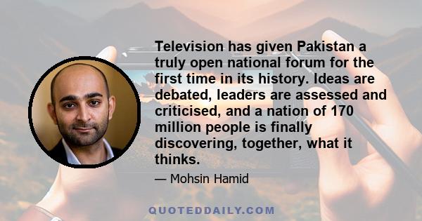 Television has given Pakistan a truly open national forum for the first time in its history. Ideas are debated, leaders are assessed and criticised, and a nation of 170 million people is finally discovering, together,