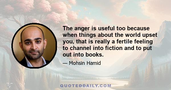 The anger is useful too because when things about the world upset you, that is really a fertile feeling to channel into fiction and to put out into books.