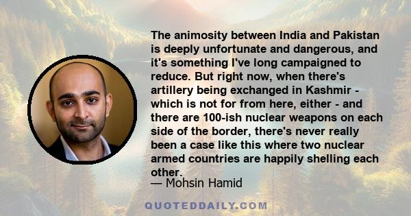 The animosity between India and Pakistan is deeply unfortunate and dangerous, and it's something I've long campaigned to reduce. But right now, when there's artillery being exchanged in Kashmir - which is not for from