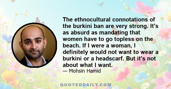 The ethnocultural connotations of the burkini ban are very strong. It's as absurd as mandating that women have to go topless on the beach. If I were a woman, I definitely would not want to wear a burkini or a headscarf. 