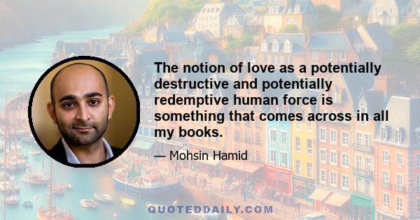 The notion of love as a potentially destructive and potentially redemptive human force is something that comes across in all my books.