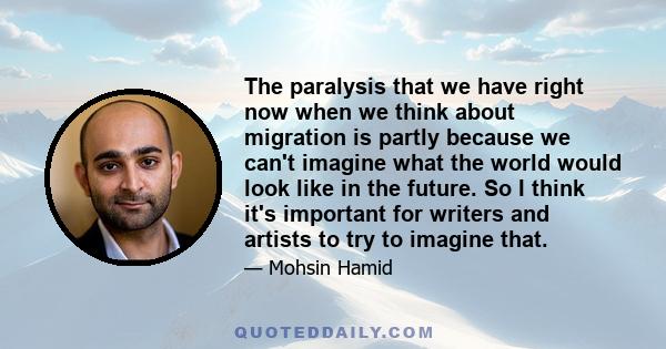 The paralysis that we have right now when we think about migration is partly because we can't imagine what the world would look like in the future. So I think it's important for writers and artists to try to imagine