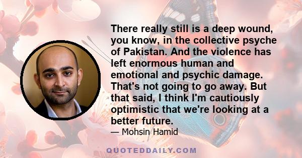 There really still is a deep wound, you know, in the collective psyche of Pakistan. And the violence has left enormous human and emotional and psychic damage. That's not going to go away. But that said, I think I'm