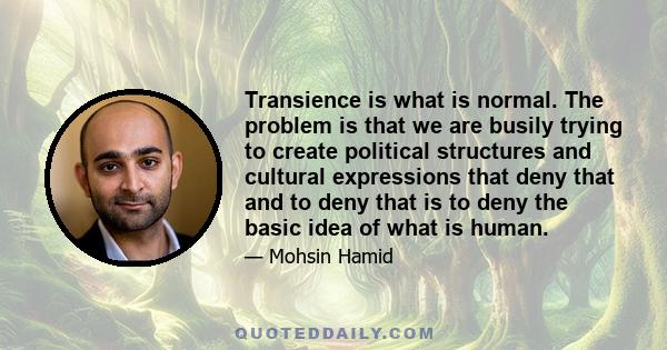 Transience is what is normal. The problem is that we are busily trying to create political structures and cultural expressions that deny that and to deny that is to deny the basic idea of what is human.