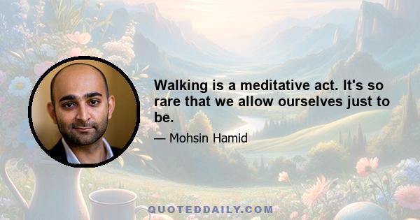 Walking is a meditative act. It's so rare that we allow ourselves just to be.