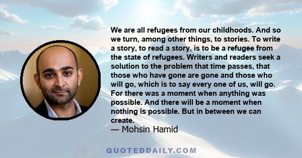 We are all refugees from our childhoods. And so we turn, among other things, to stories. To write a story, to read a story, is to be a refugee from the state of refugees. Writers and readers seek a solution to the