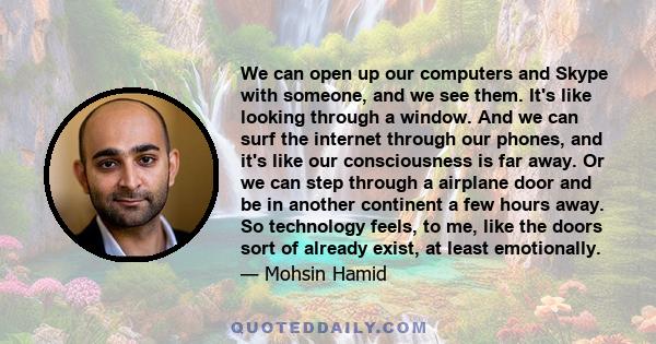 We can open up our computers and Skype with someone, and we see them. It's like looking through a window. And we can surf the internet through our phones, and it's like our consciousness is far away. Or we can step