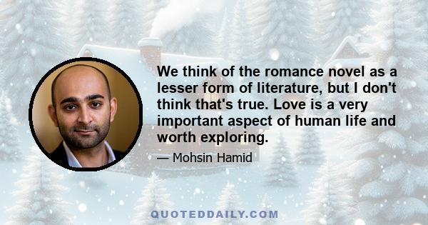 We think of the romance novel as a lesser form of literature, but I don't think that's true. Love is a very important aspect of human life and worth exploring.