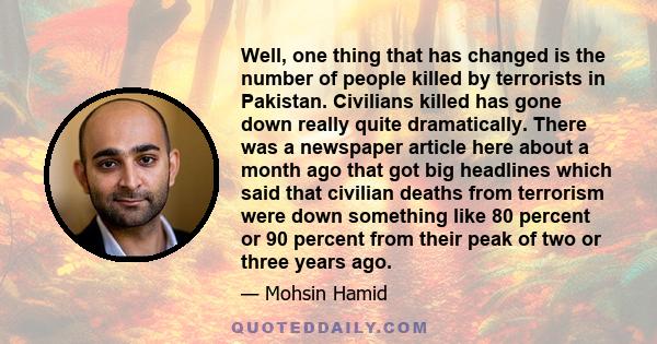 Well, one thing that has changed is the number of people killed by terrorists in Pakistan. Civilians killed has gone down really quite dramatically. There was a newspaper article here about a month ago that got big