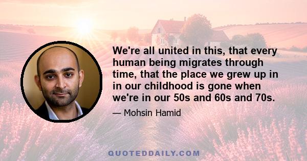 We're all united in this, that every human being migrates through time, that the place we grew up in in our childhood is gone when we're in our 50s and 60s and 70s.