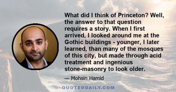 What did I think of Princeton? Well, the answer to that question requires a story. When I first arrived, I looked around me at the Gothic buildings - younger, I later learned, than many of the mosques of this city, but