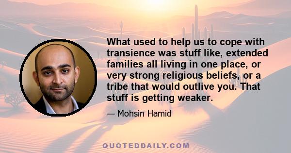 What used to help us to cope with transience was stuff like, extended families all living in one place, or very strong religious beliefs, or a tribe that would outlive you. That stuff is getting weaker.