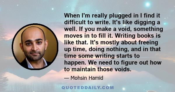 When I'm really plugged in I find it difficult to write. It's like digging a well. If you make a void, something moves in to fill it. Writing books is like that. It's mostly about freeing up time, doing nothing, and in