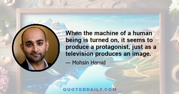 When the machine of a human being is turned on, it seems to produce a protagonist, just as a television produces an image.