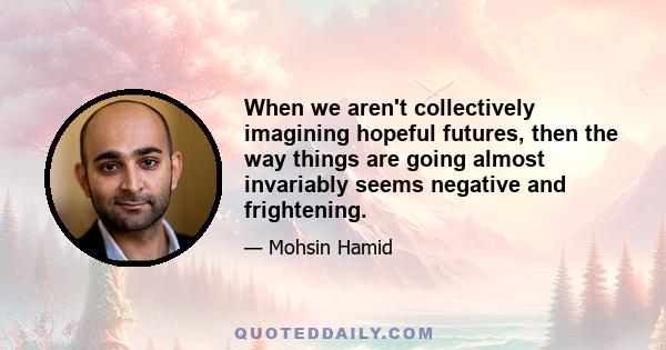 When we aren't collectively imagining hopeful futures, then the way things are going almost invariably seems negative and frightening.