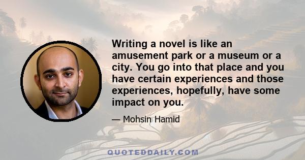 Writing a novel is like an amusement park or a museum or a city. You go into that place and you have certain experiences and those experiences, hopefully, have some impact on you.