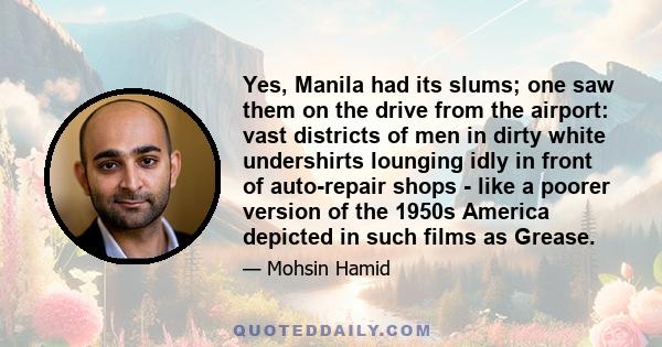 Yes, Manila had its slums; one saw them on the drive from the airport: vast districts of men in dirty white undershirts lounging idly in front of auto-repair shops - like a poorer version of the 1950s America depicted