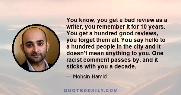 You know, you get a bad review as a writer, you remember it for 10 years. You get a hundred good reviews, you forget them all. You say hello to a hundred people in the city and it doesn't mean anything to you. One