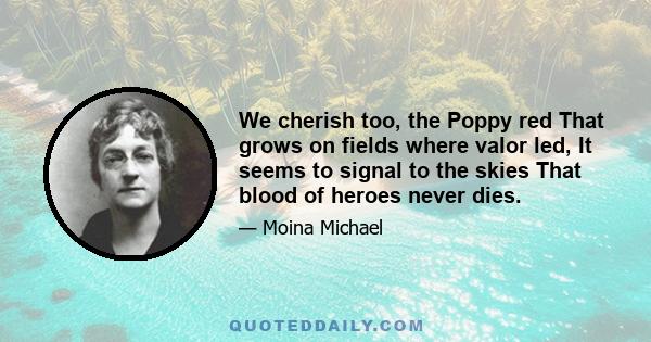 We cherish too, the Poppy red That grows on fields where valor led, It seems to signal to the skies That blood of heroes never dies.