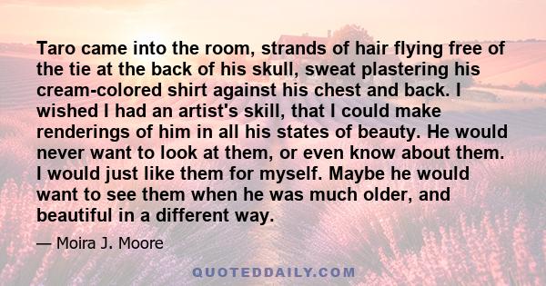 Taro came into the room, strands of hair flying free of the tie at the back of his skull, sweat plastering his cream-colored shirt against his chest and back. I wished I had an artist's skill, that I could make