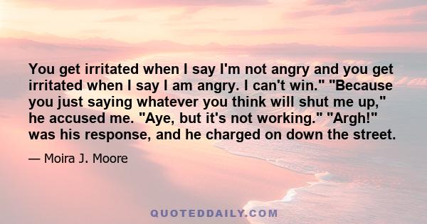 You get irritated when I say I'm not angry and you get irritated when I say I am angry. I can't win. Because you just saying whatever you think will shut me up, he accused me. Aye, but it's not working. Argh! was his