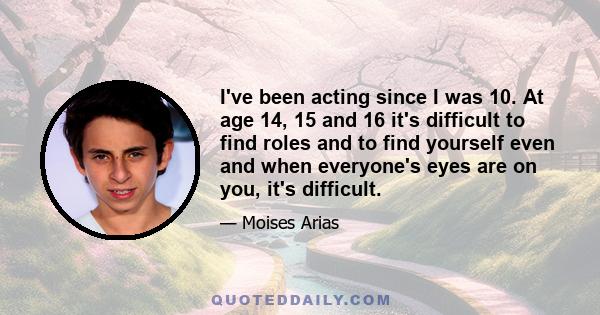 I've been acting since I was 10. At age 14, 15 and 16 it's difficult to find roles and to find yourself even and when everyone's eyes are on you, it's difficult.