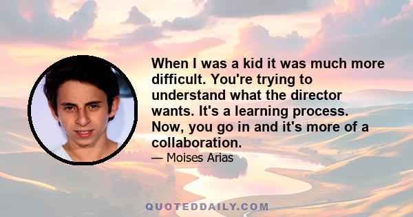 When I was a kid it was much more difficult. You're trying to understand what the director wants. It's a learning process. Now, you go in and it's more of a collaboration.