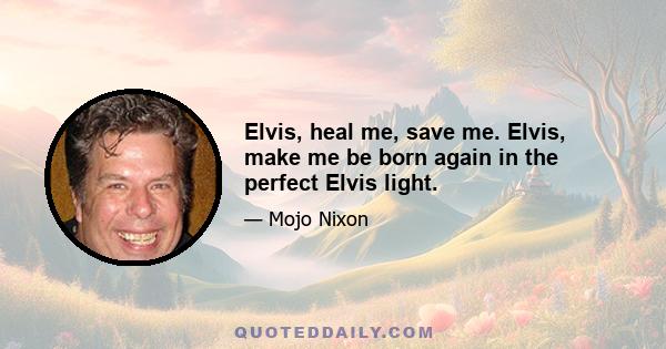 Elvis, heal me, save me. Elvis, make me be born again in the perfect Elvis light.