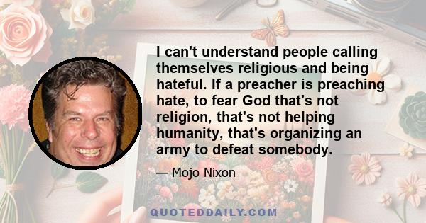 I can't understand people calling themselves religious and being hateful. If a preacher is preaching hate, to fear God that's not religion, that's not helping humanity, that's organizing an army to defeat somebody.