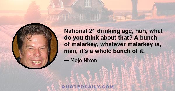 National 21 drinking age, huh, what do you think about that? A bunch of malarkey, whatever malarkey is, man, it's a whole bunch of it.