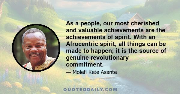 As a people, our most cherished and valuable achievements are the achievements of spirit. With an Afrocentric spirit, all things can be made to happen; it is the source of genuine revolutionary commitment.