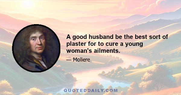 A good husband be the best sort of plaster for to cure a young woman's ailments.