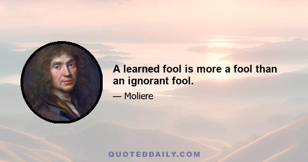 A learned fool is more a fool than an ignorant fool.