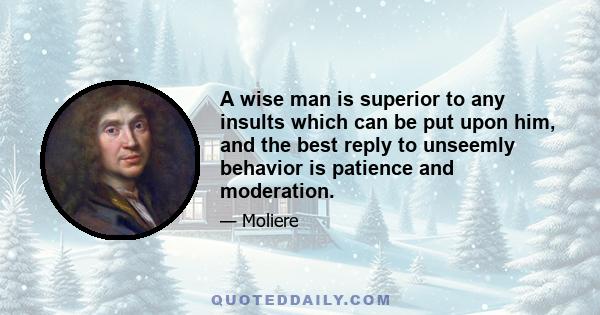 A wise man is superior to any insults which can be put upon him, and the best reply to unseemly behavior is patience and moderation.