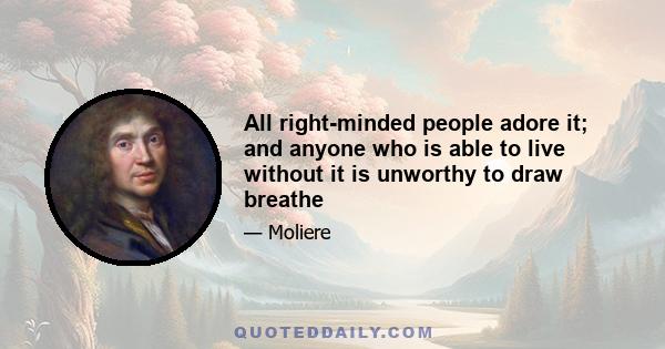 All right-minded people adore it; and anyone who is able to live without it is unworthy to draw breathe