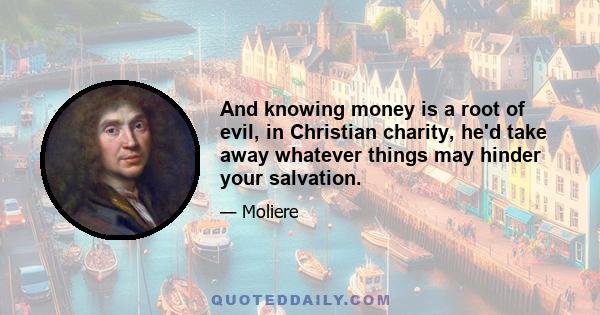 And knowing money is a root of evil, in Christian charity, he'd take away whatever things may hinder your salvation.