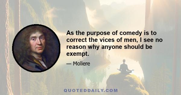 As the purpose of comedy is to correct the vices of men, I see no reason why anyone should be exempt.