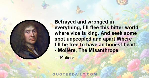 Betrayed and wronged in everything, I’ll flee this bitter world where vice is king, And seek some spot unpeopled and apart Where I’ll be free to have an honest heart. - Molière, The Misanthrope