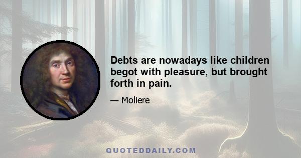 Debts are nowadays like children begot with pleasure, but brought forth in pain.