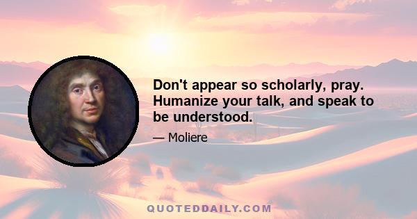 Don't appear so scholarly, pray. Humanize your talk, and speak to be understood.