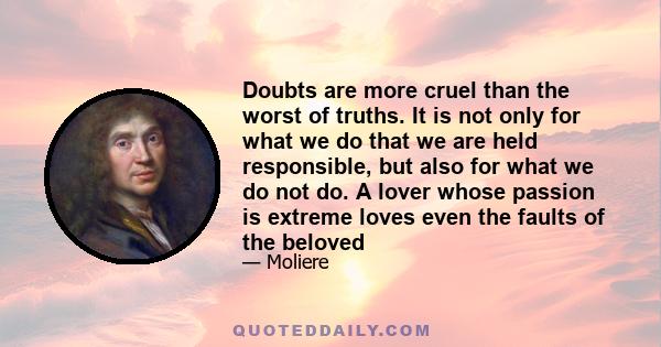 Doubts are more cruel than the worst of truths. It is not only for what we do that we are held responsible, but also for what we do not do. A lover whose passion is extreme loves even the faults of the beloved