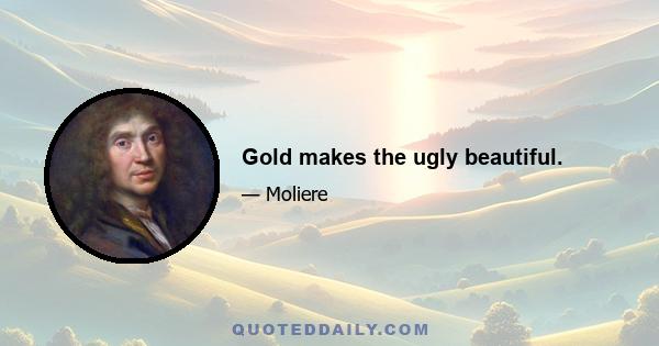 Gold makes the ugly beautiful.