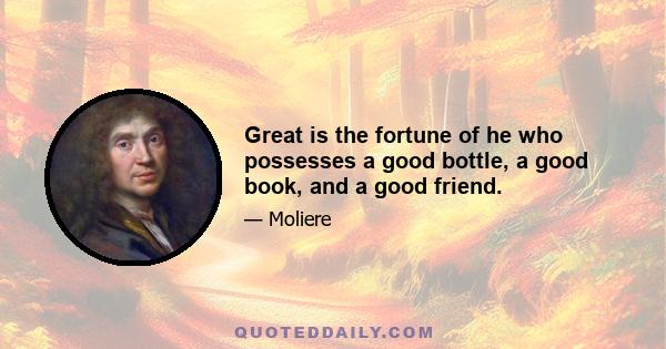 Great is the fortune of he who possesses a good bottle, a good book, and a good friend.